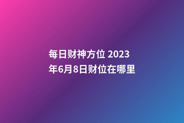 每日财神方位 2023年6月8日财位在哪里